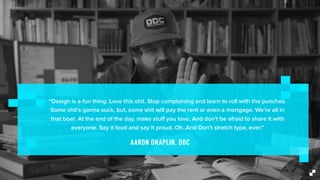 “Design is a fun thing. Love this shit. Stop complaining and learn to roll with the punches.
Some shit’s gonna suck, but, some shit will pay the rent or even a mortgage. We’re all in
that boat. At the end of the day, make stuﬀ you love. And don’t be afraid to share it with
everyone. Say it loud and say it proud. Oh..And Don’t stretch type, ever.”
AARON DRAPLIN, DDC
 