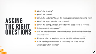 What’s the strategy?
What’s the canvas?
Who is the audience? How is this message or concept relevant to them?
What’s the brand position, tone, or voice?
What’s the feeling, emotion, or reaction this piece needs to convey?
Is it on-brand, or on-message?
Can the message/design be easily extended across diﬀerent channels
and mediums?
Do these colors or typefaces convey the right feeling or mood?
Is the message clear enough to cut through the noise and be
understood within seconds?
ASKING
THE RIGHT
QUESTIONS
 