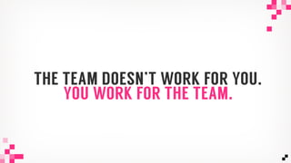 THE TEAM DOESN’T WORK FOR YOU.
YOU WORK FOR THE TEAM.
 