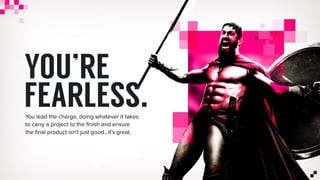 YOU’RE
FEARLESS.You lead the charge, doing whatever it takes
to carry a project to the ﬁnish and ensure
the ﬁnal product isn’t just good…it’s great.
 