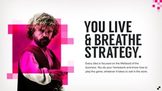 & BREATHE
STRATEGY.
YOU LIVE
Every idea is focused on the lifeblood of the
business. You do your homework and know how to
play the game, whatever it takes to sell in the work.
 