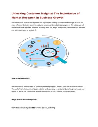 Unlocking Customer Insights: The Importance of
Market Research in Business Growth
Market research is an essential process for any business looking to understand its target market and
make informed decisions about its products, services, and marketing strategies. In this article, we will
take a closer look at market research, including what it is, why it is important, and the various methods
and techniques used to conduct it.
What is market research?
Market research is the process of gathering and analyzing data about a particular market or industry.
The goal of market research is to gain a better understanding of consumer behavior, preferences, and
needs, as well as the competitive landscape and other factors that may impact a business.
Why is market research important?
Market research is important for several reasons, including:
 