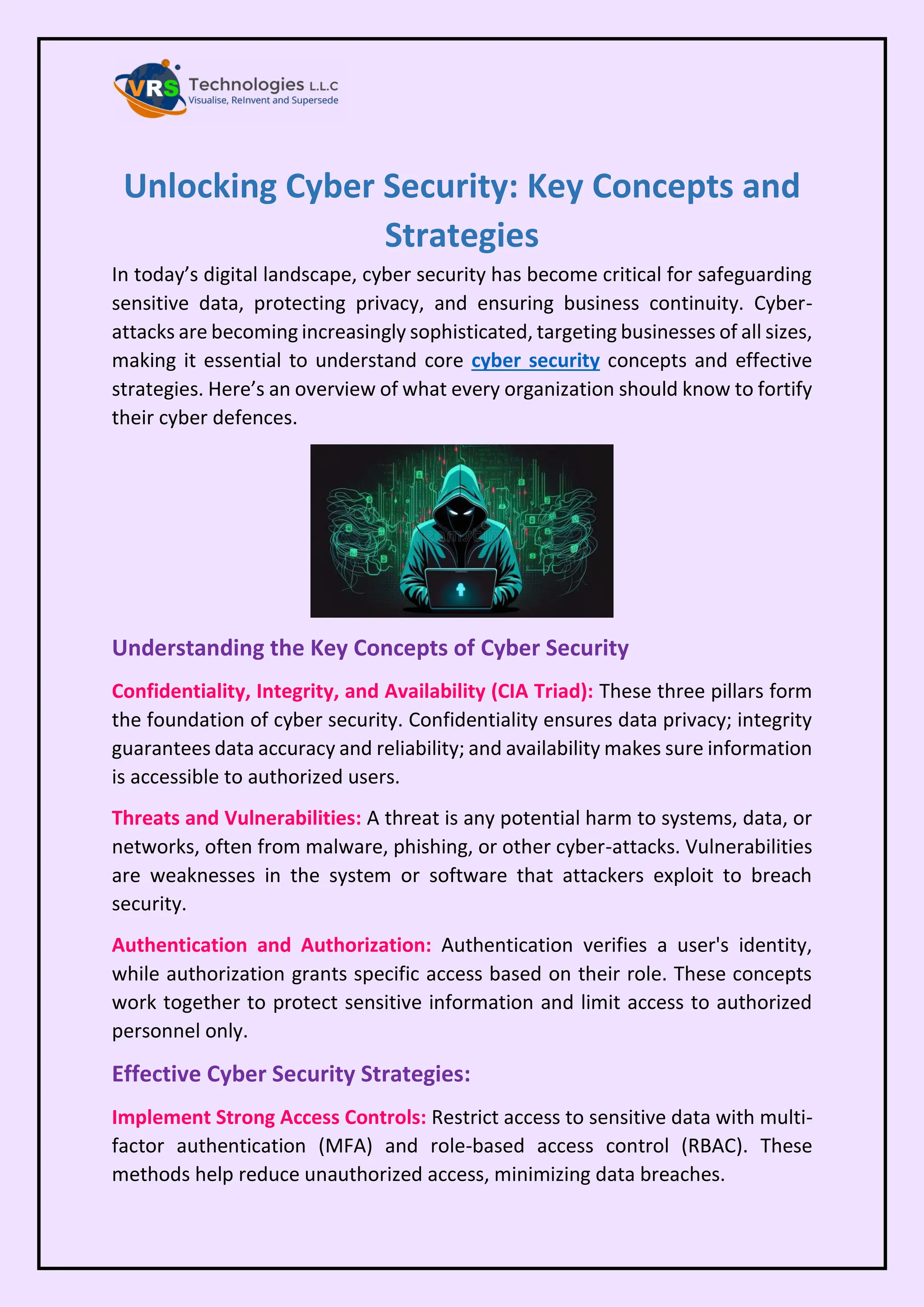Unlocking Cyber Security: Key Concepts and
Strategies
In today’s digital landscape, cyber security has become critical for safeguarding
sensitive data, protecting privacy, and ensuring business continuity. Cyber-
attacks are becoming increasingly sophisticated, targeting businesses of all sizes,
making it essential to understand core cyber security concepts and effective
strategies. Here’s an overview of what every organization should know to fortify
their cyber defences.
Understanding the Key Concepts of Cyber Security
Confidentiality, Integrity, and Availability (CIA Triad): These three pillars form
the foundation of cyber security. Confidentiality ensures data privacy; integrity
guarantees data accuracy and reliability; and availability makes sure information
is accessible to authorized users.
Threats and Vulnerabilities: A threat is any potential harm to systems, data, or
networks, often from malware, phishing, or other cyber-attacks. Vulnerabilities
are weaknesses in the system or software that attackers exploit to breach
security.
Authentication and Authorization: Authentication verifies a user's identity,
while authorization grants specific access based on their role. These concepts
work together to protect sensitive information and limit access to authorized
personnel only.
Effective Cyber Security Strategies:
Implement Strong Access Controls: Restrict access to sensitive data with multi-
factor authentication (MFA) and role-based access control (RBAC). These
methods help reduce unauthorized access, minimizing data breaches.
 