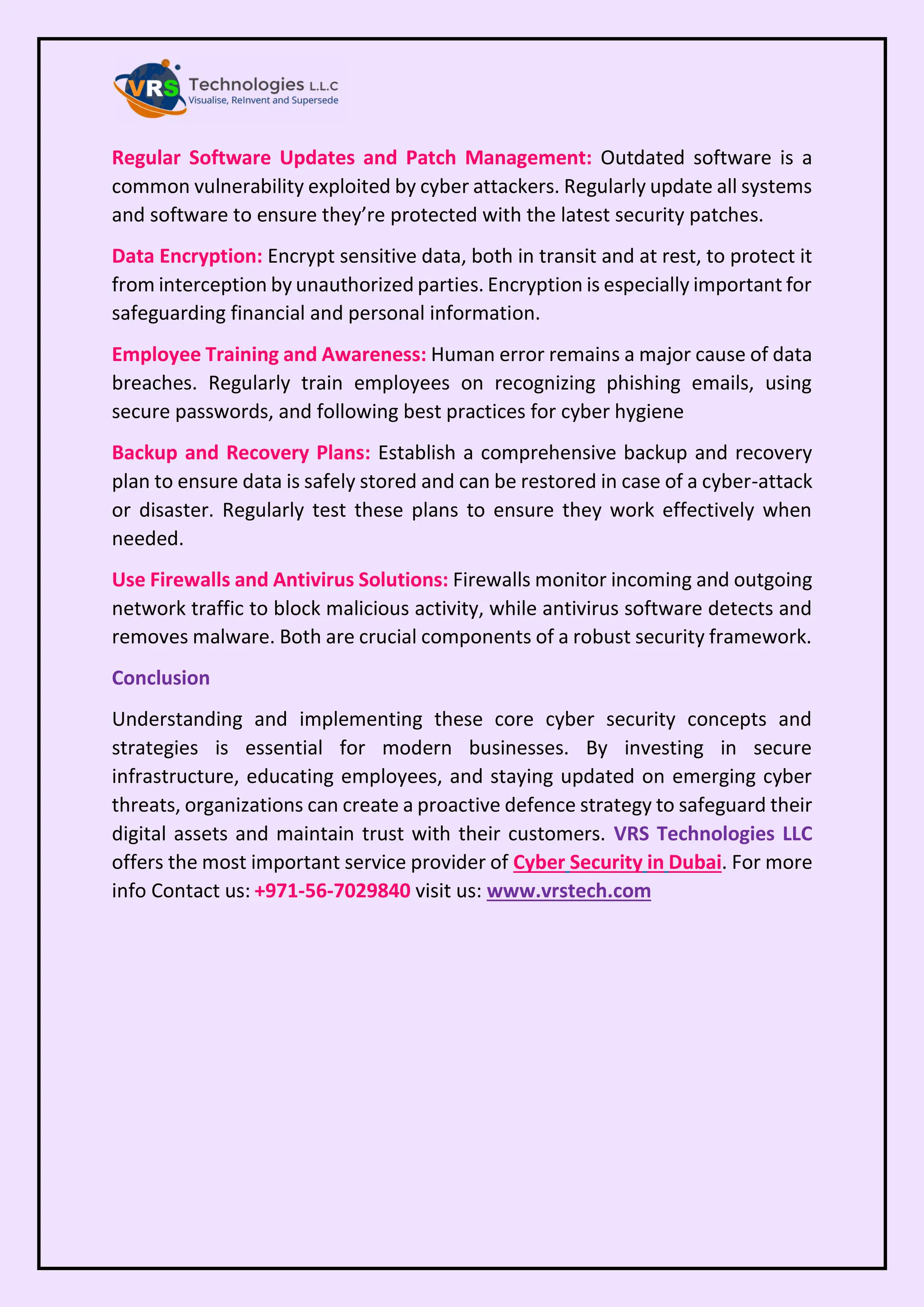 Regular Software Updates and Patch Management: Outdated software is a
common vulnerability exploited by cyber attackers. Regularly update all systems
and software to ensure they’re protected with the latest security patches.
Data Encryption: Encrypt sensitive data, both in transit and at rest, to protect it
from interception by unauthorized parties. Encryption is especially important for
safeguarding financial and personal information.
Employee Training and Awareness: Human error remains a major cause of data
breaches. Regularly train employees on recognizing phishing emails, using
secure passwords, and following best practices for cyber hygiene
Backup and Recovery Plans: Establish a comprehensive backup and recovery
plan to ensure data is safely stored and can be restored in case of a cyber-attack
or disaster. Regularly test these plans to ensure they work effectively when
needed.
Use Firewalls and Antivirus Solutions: Firewalls monitor incoming and outgoing
network traffic to block malicious activity, while antivirus software detects and
removes malware. Both are crucial components of a robust security framework.
Conclusion
Understanding and implementing these core cyber security concepts and
strategies is essential for modern businesses. By investing in secure
infrastructure, educating employees, and staying updated on emerging cyber
threats, organizations can create a proactive defence strategy to safeguard their
digital assets and maintain trust with their customers. VRS Technologies LLC
offers the most important service provider of Cyber Security in Dubai. For more
info Contact us: +971-56-7029840 visit us: www.vrstech.com
 