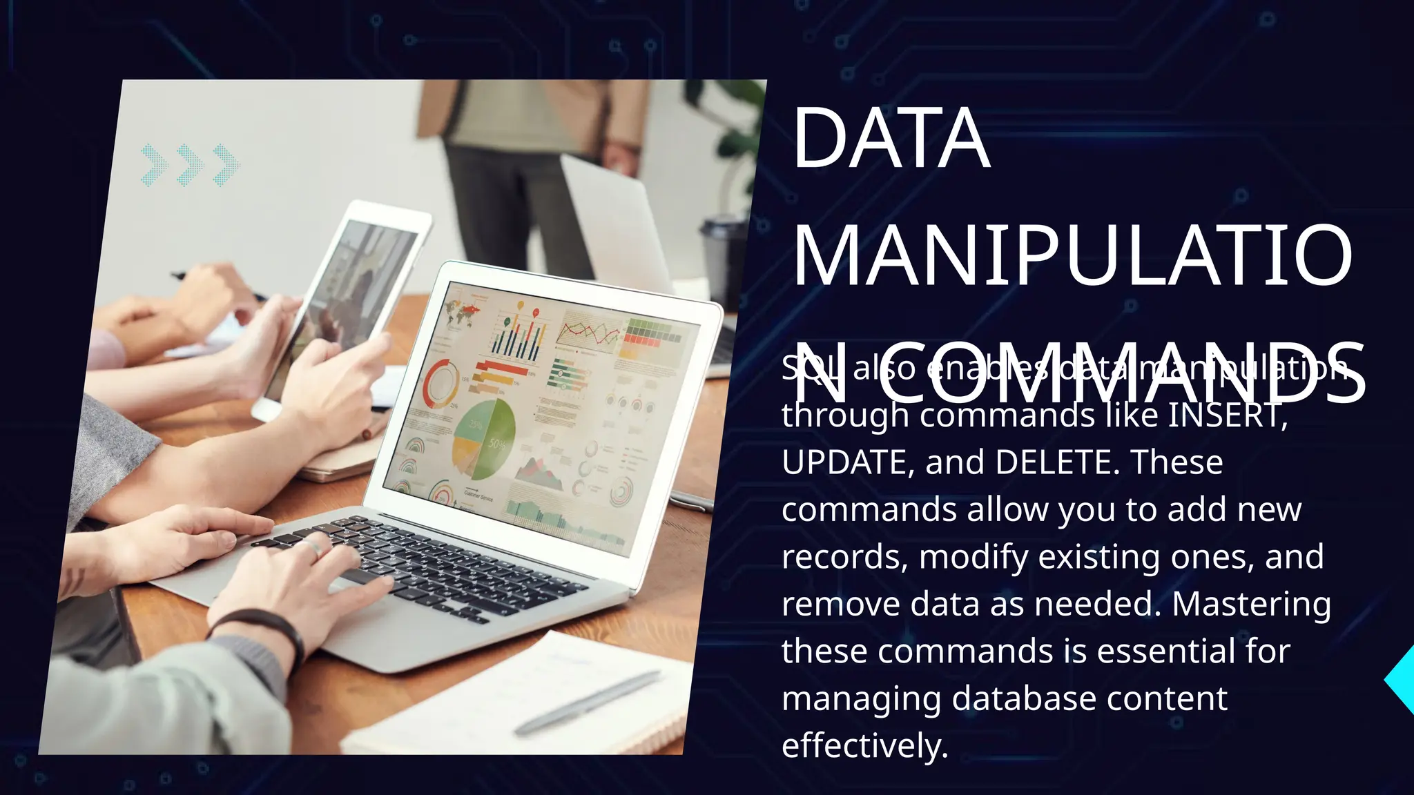 DATA
MANIPULATIO
N COMMANDS
SQL also enables data manipulation
through commands like INSERT,
UPDATE, and DELETE. These
commands allow you to add new
records, modify existing ones, and
remove data as needed. Mastering
these commands is essential for
managing database content
effectively.
 