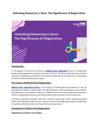 Unlocking Democracy's Door: The Significance of Registration
Introduction:-
In the tapestry of democracy, the process of political party registration serves as a fundamental
thread, weaving together the aspirations and voices of citizens. This article sheds light on the profound
importance of registration, particularly in the context of political parties, and how it acts as the gateway
to a vibrant and functional democratic system.
The Essence of Political Party Registration:-
Political party registration process is the linchpin of a healthy democratic ecosystem. It lays the
groundwork for parties to operate within the legal framework, ensuring transparency, accountability,
and adherence to the principles of democracy. Registered parties have the privilege of participating in
elections, shaping public discourse, and representing the diverse interests of their constituencies.
Historically, registration procedures have been marred by bureaucratic hurdles, dissuading potential
parties from entering the political arena. However, the dawn of the digital age presents an opportunity
to modernize and optimize this crucial facet of democratic governance.
Innovations in Political Party Registration
Digitalization and Online Accessibility:
 