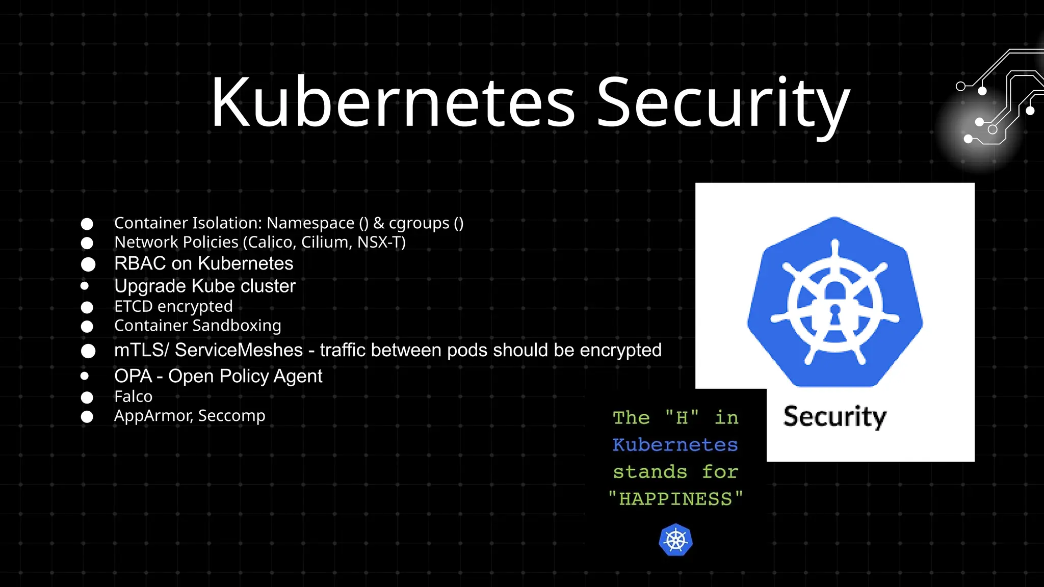 ● Container Isolation: Namespace () & cgroups ()
● Network Policies (Calico, Cilium, NSX-T)
● RBAC on Kubernetes
● Upgrade Kube cluster
● ETCD encrypted
● Container Sandboxing
● mTLS/ ServiceMeshes - traffic between pods should be encrypted
● OPA - Open Policy Agent
● Falco
● AppArmor, Seccomp
Kubernetes Security
 