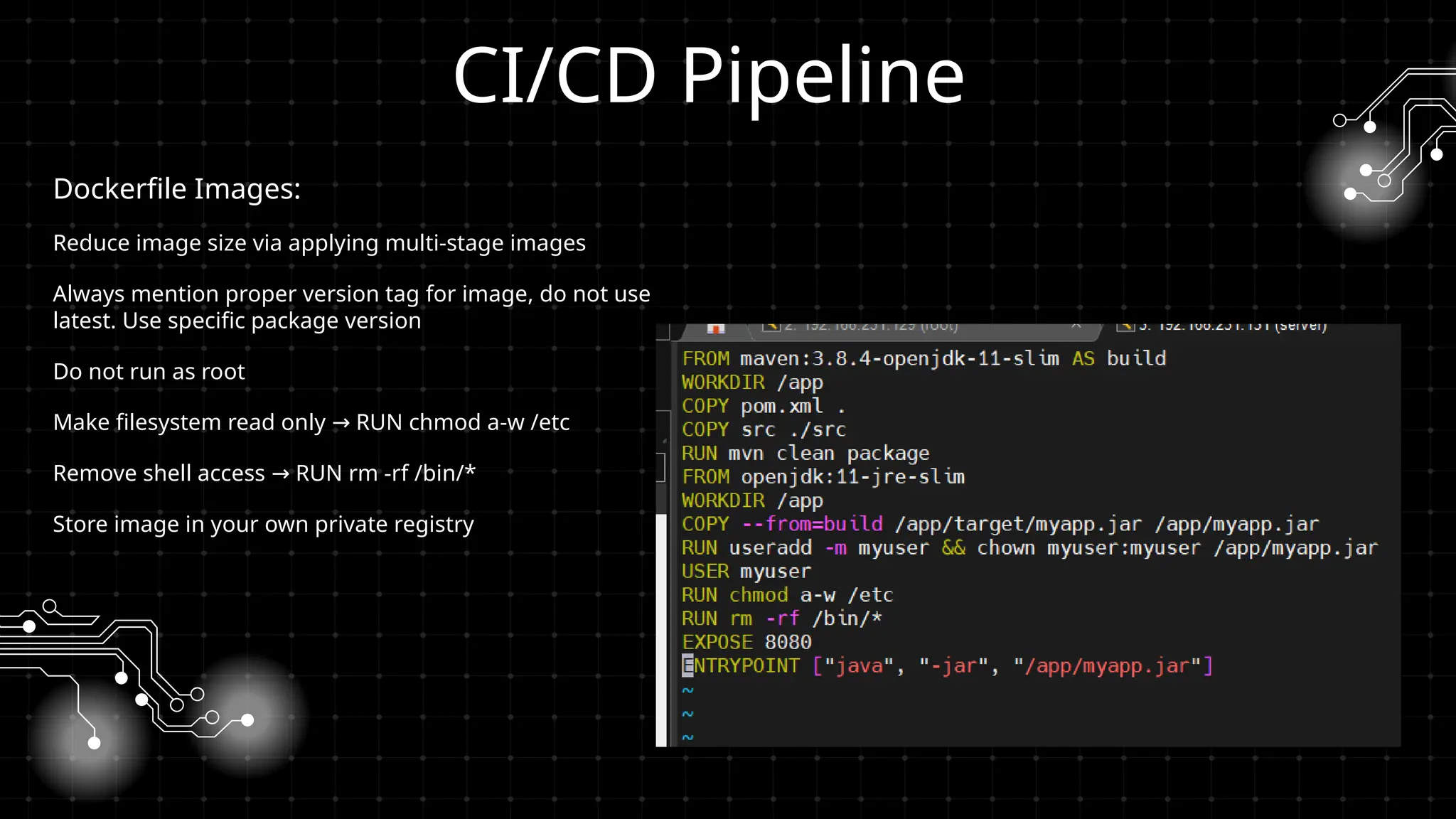 CI/CD Pipeline
Dockerfile Images:
Reduce image size via applying multi-stage images
Always mention proper version tag for image, do not use
latest. Use specific package version
Do not run as root
Make filesystem read only RUN chmod a-w /etc
→
Remove shell access RUN rm -rf /bin/*
→
Store image in your own private registry
 