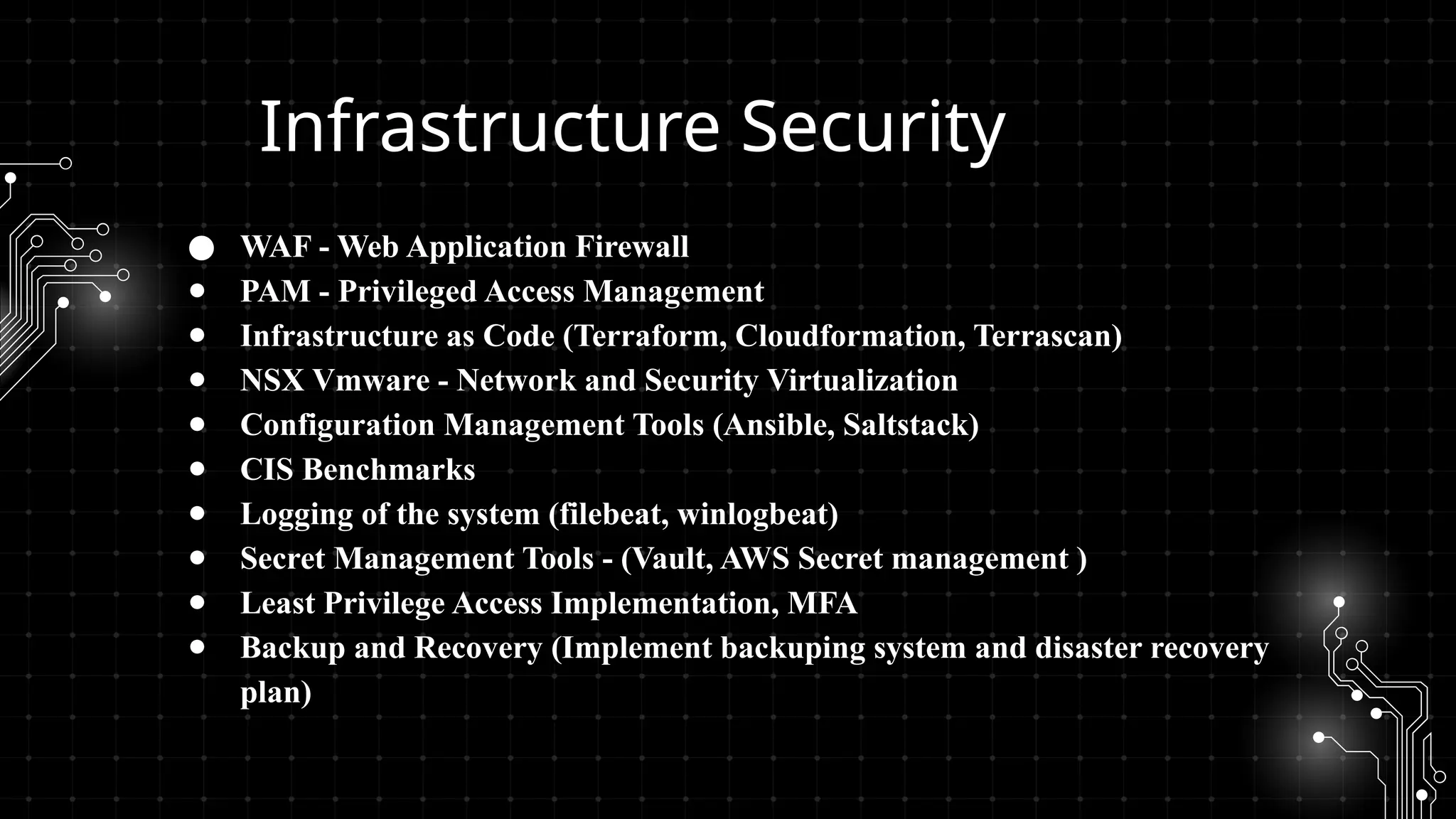 Infrastructure Security
● WAF - Web Application Firewall
● PAM - Privileged Access Management
● Infrastructure as Code (Terraform, Cloudformation, Terrascan)
● NSX Vmware - Network and Security Virtualization
● Configuration Management Tools (Ansible, Saltstack)
● CIS Benchmarks
● Logging of the system (filebeat, winlogbeat)
● Secret Management Tools - (Vault, AWS Secret management )
● Least Privilege Access Implementation, MFA
● Backup and Recovery (Implement backuping system and disaster recovery
plan)
 