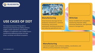 www.rejigdigital.com
USE CASES OF IIOT
The Industrial Internet of Things (IIoT) is
revolutionizing industries by enabling real-time
insights, smarter operations, and predictive
intelligence. Its applications span multiple sectors,
transforming traditional processes into data-
driven, connected, and efficient ecosystems:
10
Manufacturing
Smart factories leverage IIoT for
predictive maintenance, real-time
monitoring, and process
automation, boosting productivity
and reducing operational costs.
Oil & Gas
Sensor-enabled tank and pipeline
monitoring improves safety,
minimizes downtime, and optimizes
resource management.
Manufacturing
Connected supply chains enhance visibility, coordination, and
efficiency across production and logistics.
 