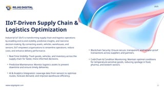 IIoT-Driven Supply Chain &
Logistics Optimization
www.rejigdigital.com
Industrial IoT (IIoT) is transforming supply chain and logistics operations
by enabling end-to-end visibility, predictive insights, and real-time
decision-making. By connecting assets, vehicles, warehouses, and
sensors, IIoT empowers organizations to streamline operations, reduce
costs, and enhance delivery performance.
11
• Real-Time Visibility: Track goods, vehicles, and inventory across the
supply chain for faster, more informed decisions.
• Predictive Maintenance: Monitor logistics assets to prevent
downtime and ensure timely deliveries.
• AI & Analytics Integration: Leverage data from sensors to optimize
routes, forecast demand, and improve warehouse efficiency.
• Blockchain Security: Ensure secure, transparent, and tamper-proof
transactions across suppliers and partners.
• Cold-Chain & Condition Monitoring: Maintain optimal conditions
for temperature-sensitive goods, reducing spoilage in food,
pharma, and biotech sectors.
2025
 