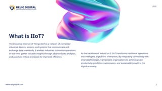 What is IIoT?
The Industrial Internet of Things (IIoT) is a network of connected
industrial devices, sensors, and systems that communicate and
exchange data seamlessly. It enables industries to monitor operations
in real time, gather valuable insights through advanced data analytics,
and automate critical processes for improved efficiency.
3
As the backbone of Industry 4.0, IIoT transforms traditional operations
into intelligent, digital-first enterprises. By integrating connectivity with
smart technologies, it empowers organizations to achieve greater
productivity, predictive maintenance, and sustainable growth in the
digital economy.
www.rejigdigital.com
2025
 