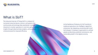 What is IIoT?
The Industrial Internet of Things (IIoT) is a network of
connected industrial devices, sensors, and systems that
communicate and exchange data seamlessly. It enables
industries to monitor operations in real time, gather valuable
insights through advanced data analytics, and automate
critical processes for improved efficiency.
4
As the backbone of Industry 4.0, IIoT transforms
traditional operations into intelligent, digital-first
enterprises. By integrating connectivity with smart
technologies, it empowers organizations to achieve
greater productivity, predictive maintenance, and
sustainable growth in the digital economy.
www.rejigdigital.com
2025
 