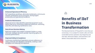 Benefits of IIoT
in Business
Transformation
www.rejigdigital.com
The Industrial Internet of Things (IIoT) is more than just
connectivity—it is a catalyst for smarter, safer, and more
sustainable business operations. By integrating real-
time data, advanced analytics, and automation, IIoT
delivers measurable value across industries.
6
Enhanced Operational Efficiency
IIoT streamlines workflows, eliminates bottlenecks, and ensures
smooth coordination across processes, driving higher
productivity and operational excellence.
Predictive Maintenance
Advanced sensor data identifies potential equipment issues
before they occur, minimizing unplanned downtime, extending
asset life, and reducing maintenance costs.
Data-Driven Decision-Making
Real-time insights and analytics empower leaders to make
informed, strategic decisions quickly, improving agility and
business performance.
Improved Safety & Compliance
Continuous monitoring of operations ensures adherence to
safety protocols and regulatory standards, creating a safer
workplace and reducing risk exposure.
2025
 
