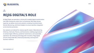 REJIG DIGITAL’S ROLE
www.rejigdigital.com 7
At Rejig Digital, we specialize in driving IIoT-enabled digital transformation
that helps enterprises unlock their true potential. With deep domain
expertise, we deliver end-to-end solutions including Connected Assets,
Remote Monitoring, and Smart Analytics to ensure seamless integration
across business processes.
Our solutions are tailored for industry-specific needs in Manufacturing,
Oil & Gas, Chemicals, Pharma, and Automotive, enabling organizations
to achieve higher efficiency, predictive maintenance, and sustainable
operations. By combining technology with innovation, Rejig Digital
ensures measurable ROI, enhanced productivity, and long-term
business resilience.
2025
 