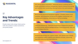 AI & Sensor-Driven Automation – Advanced sensors combined with AI
enable automated inventory management, dynamic demand forecasting,
and real-time stock monitoring, reducing human errors and stockouts.
Key Advantages
and Trends:
www.rejigdigital.com
2030
Phasellus aliquet mollis volutpat. Nullam pulvinar
mollis velit at eleifend. Curabitur euismod eros
vitae gravida volutpat.
9
Blockchain for Secure & Transparent Logistics – Provides tamper-proof,
auditable, and transparent records across suppliers, warehouses, and
transportation networks, enhancing trust and accountability.
Cold-Chain Monitoring – Real-time monitoring of temperature-sensitive
products ensures reduced spoilage and loss in pharmaceuticals, food, and
biotechnology industries.
Predictive Maintenance for Logistics Assets – IIoT sensors track vehicles
and equipment health, enabling early detection of issues, minimizing
downtime, and ensuring timely deliveries.
 