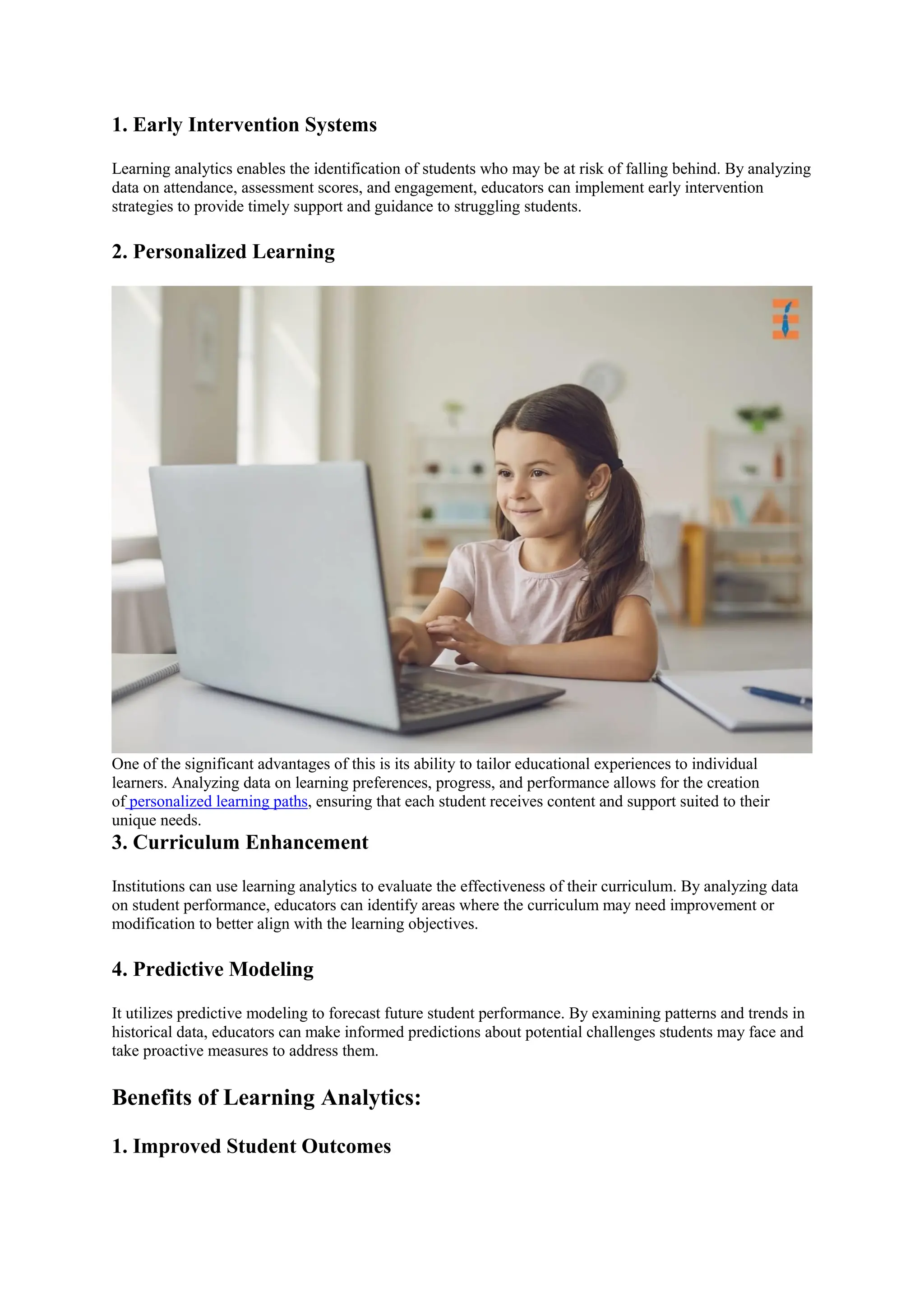 1. Early Intervention Systems
Learning analytics enables the identification of students who may be at risk of falling behind. By analyzing
data on attendance, assessment scores, and engagement, educators can implement early intervention
strategies to provide timely support and guidance to struggling students.
2. Personalized Learning
One of the significant advantages of this is its ability to tailor educational experiences to individual
learners. Analyzing data on learning preferences, progress, and performance allows for the creation
of personalized learning paths, ensuring that each student receives content and support suited to their
unique needs.
3. Curriculum Enhancement
Institutions can use learning analytics to evaluate the effectiveness of their curriculum. By analyzing data
on student performance, educators can identify areas where the curriculum may need improvement or
modification to better align with the learning objectives.
4. Predictive Modeling
It utilizes predictive modeling to forecast future student performance. By examining patterns and trends in
historical data, educators can make informed predictions about potential challenges students may face and
take proactive measures to address them.
Benefits of Learning Analytics:
1. Improved Student Outcomes
 