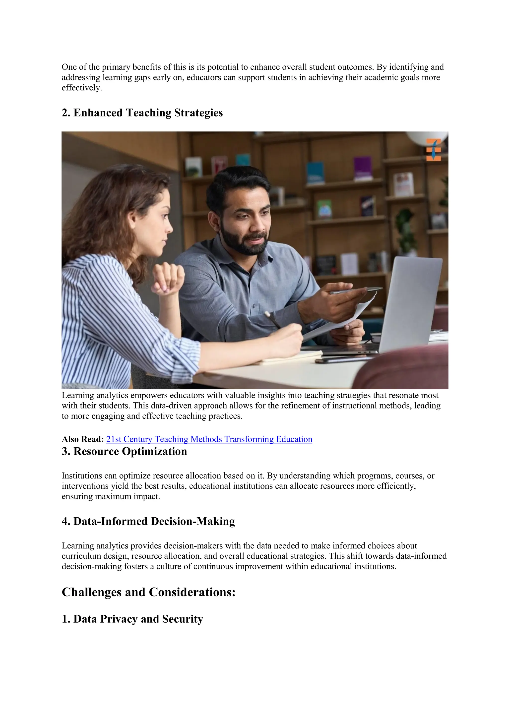 One of the primary benefits of this is its potential to enhance overall student outcomes. By identifying and
addressing learning gaps early on, educators can support students in achieving their academic goals more
effectively.
2. Enhanced Teaching Strategies
Learning analytics empowers educators with valuable insights into teaching strategies that resonate most
with their students. This data-driven approach allows for the refinement of instructional methods, leading
to more engaging and effective teaching practices.
Also Read: 21st Century Teaching Methods Transforming Education
3. Resource Optimization
Institutions can optimize resource allocation based on it. By understanding which programs, courses, or
interventions yield the best results, educational institutions can allocate resources more efficiently,
ensuring maximum impact.
4. Data-Informed Decision-Making
Learning analytics provides decision-makers with the data needed to make informed choices about
curriculum design, resource allocation, and overall educational strategies. This shift towards data-informed
decision-making fosters a culture of continuous improvement within educational institutions.
Challenges and Considerations:
1. Data Privacy and Security
 