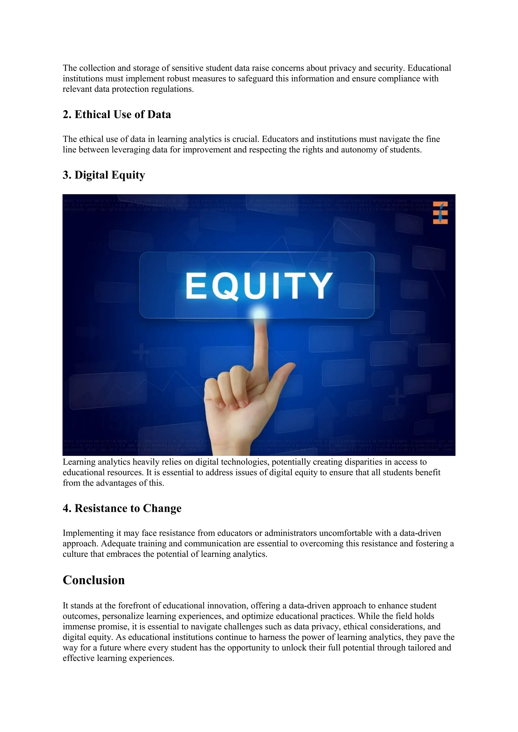 The collection and storage of sensitive student data raise concerns about privacy and security. Educational
institutions must implement robust measures to safeguard this information and ensure compliance with
relevant data protection regulations.
2. Ethical Use of Data
The ethical use of data in learning analytics is crucial. Educators and institutions must navigate the fine
line between leveraging data for improvement and respecting the rights and autonomy of students.
3. Digital Equity
Learning analytics heavily relies on digital technologies, potentially creating disparities in access to
educational resources. It is essential to address issues of digital equity to ensure that all students benefit
from the advantages of this.
4. Resistance to Change
Implementing it may face resistance from educators or administrators uncomfortable with a data-driven
approach. Adequate training and communication are essential to overcoming this resistance and fostering a
culture that embraces the potential of learning analytics.
Conclusion
It stands at the forefront of educational innovation, offering a data-driven approach to enhance student
outcomes, personalize learning experiences, and optimize educational practices. While the field holds
immense promise, it is essential to navigate challenges such as data privacy, ethical considerations, and
digital equity. As educational institutions continue to harness the power of learning analytics, they pave the
way for a future where every student has the opportunity to unlock their full potential through tailored and
effective learning experiences.
 