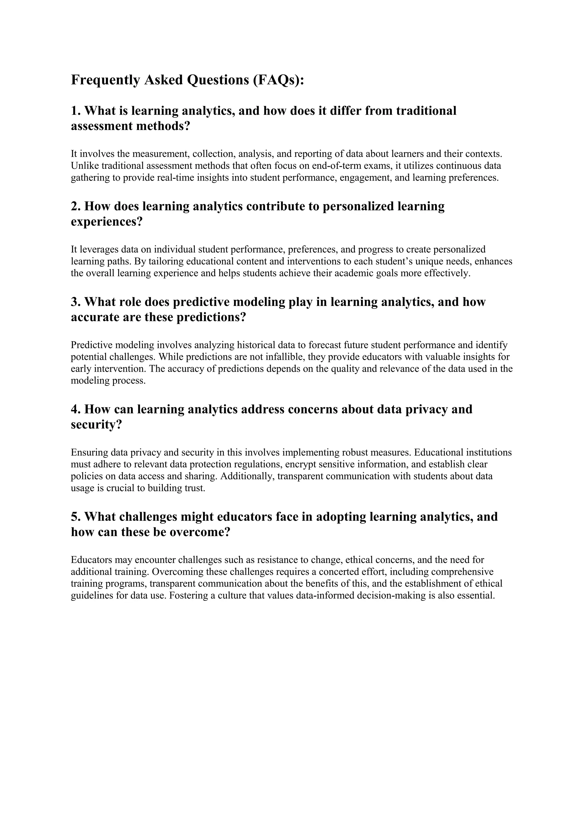 Frequently Asked Questions (FAQs):
1. What is learning analytics, and how does it differ from traditional
assessment methods?
It involves the measurement, collection, analysis, and reporting of data about learners and their contexts.
Unlike traditional assessment methods that often focus on end-of-term exams, it utilizes continuous data
gathering to provide real-time insights into student performance, engagement, and learning preferences.
2. How does learning analytics contribute to personalized learning
experiences?
It leverages data on individual student performance, preferences, and progress to create personalized
learning paths. By tailoring educational content and interventions to each student’s unique needs, enhances
the overall learning experience and helps students achieve their academic goals more effectively.
3. What role does predictive modeling play in learning analytics, and how
accurate are these predictions?
Predictive modeling involves analyzing historical data to forecast future student performance and identify
potential challenges. While predictions are not infallible, they provide educators with valuable insights for
early intervention. The accuracy of predictions depends on the quality and relevance of the data used in the
modeling process.
4. How can learning analytics address concerns about data privacy and
security?
Ensuring data privacy and security in this involves implementing robust measures. Educational institutions
must adhere to relevant data protection regulations, encrypt sensitive information, and establish clear
policies on data access and sharing. Additionally, transparent communication with students about data
usage is crucial to building trust.
5. What challenges might educators face in adopting learning analytics, and
how can these be overcome?
Educators may encounter challenges such as resistance to change, ethical concerns, and the need for
additional training. Overcoming these challenges requires a concerted effort, including comprehensive
training programs, transparent communication about the benefits of this, and the establishment of ethical
guidelines for data use. Fostering a culture that values data-informed decision-making is also essential.
 