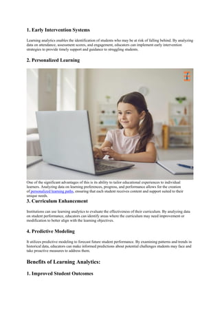 1. Early Intervention Systems
Learning analytics enables the identification of students who may be at risk of falling behind. By analyzing
data on attendance, assessment scores, and engagement, educators can implement early intervention
strategies to provide timely support and guidance to struggling students.
2. Personalized Learning
One of the significant advantages of this is its ability to tailor educational experiences to individual
learners. Analyzing data on learning preferences, progress, and performance allows for the creation
of personalized learning paths, ensuring that each student receives content and support suited to their
unique needs.
3. Curriculum Enhancement
Institutions can use learning analytics to evaluate the effectiveness of their curriculum. By analyzing data
on student performance, educators can identify areas where the curriculum may need improvement or
modification to better align with the learning objectives.
4. Predictive Modeling
It utilizes predictive modeling to forecast future student performance. By examining patterns and trends in
historical data, educators can make informed predictions about potential challenges students may face and
take proactive measures to address them.
Benefits of Learning Analytics:
1. Improved Student Outcomes
 