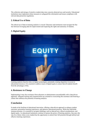 The collection and storage of sensitive student data raise concerns about privacy and security. Educational
institutions must implement robust measures to safeguard this information and ensure compliance with
relevant data protection regulations.
2. Ethical Use of Data
The ethical use of data in learning analytics is crucial. Educators and institutions must navigate the fine
line between leveraging data for improvement and respecting the rights and autonomy of students.
3. Digital Equity
Learning analytics heavily relies on digital technologies, potentially creating disparities in access to
educational resources. It is essential to address issues of digital equity to ensure that all students benefit
from the advantages of this.
4. Resistance to Change
Implementing it may face resistance from educators or administrators uncomfortable with a data-driven
approach. Adequate training and communication are essential to overcoming this resistance and fostering a
culture that embraces the potential of learning analytics.
Conclusion
It stands at the forefront of educational innovation, offering a data-driven approach to enhance student
outcomes, personalize learning experiences, and optimize educational practices. While the field holds
immense promise, it is essential to navigate challenges such as data privacy, ethical considerations, and
digital equity. As educational institutions continue to harness the power of learning analytics, they pave the
way for a future where every student has the opportunity to unlock their full potential through tailored and
effective learning experiences.
 
