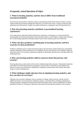 Frequently Asked Questions (FAQs):
1. What is learning analytics, and how does it differ from traditional
assessment methods?
It involves the measurement, collection, analysis, and reporting of data about learners and their contexts.
Unlike traditional assessment methods that often focus on end-of-term exams, it utilizes continuous data
gathering to provide real-time insights into student performance, engagement, and learning preferences.
2. How does learning analytics contribute to personalized learning
experiences?
It leverages data on individual student performance, preferences, and progress to create personalized
learning paths. By tailoring educational content and interventions to each student’s unique needs, enhances
the overall learning experience and helps students achieve their academic goals more effectively.
3. What role does predictive modeling play in learning analytics, and how
accurate are these predictions?
Predictive modeling involves analyzing historical data to forecast future student performance and identify
potential challenges. While predictions are not infallible, they provide educators with valuable insights for
early intervention. The accuracy of predictions depends on the quality and relevance of the data used in the
modeling process.
4. How can learning analytics address concerns about data privacy and
security?
Ensuring data privacy and security in this involves implementing robust measures. Educational institutions
must adhere to relevant data protection regulations, encrypt sensitive information, and establish clear
policies on data access and sharing. Additionally, transparent communication with students about data
usage is crucial to building trust.
5. What challenges might educators face in adopting learning analytics, and
how can these be overcome?
Educators may encounter challenges such as resistance to change, ethical concerns, and the need for
additional training. Overcoming these challenges requires a concerted effort, including comprehensive
training programs, transparent communication about the benefits of this, and the establishment of ethical
guidelines for data use. Fostering a culture that values data-informed decision-making is also essential.
 