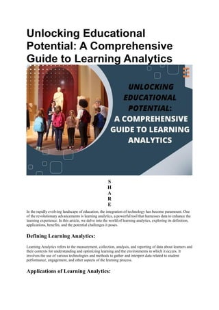 Unlocking Educational
Potential: A Comprehensive
Guide to Learning Analytics
S
H
A
R
E
In the rapidly evolving landscape of education, the integration of technology has become paramount. One
of the revolutionary advancements is learning analytics, a powerful tool that harnesses data to enhance the
learning experience. In this article, we delve into the world of learning analytics, exploring its definition,
applications, benefits, and the potential challenges it poses.
Defining Learning Analytics:
Learning Analytics refers to the measurement, collection, analysis, and reporting of data about learners and
their contexts for understanding and optimizing learning and the environments in which it occurs. It
involves the use of various technologies and methods to gather and interpret data related to student
performance, engagement, and other aspects of the learning process.
Applications of Learning Analytics:
 