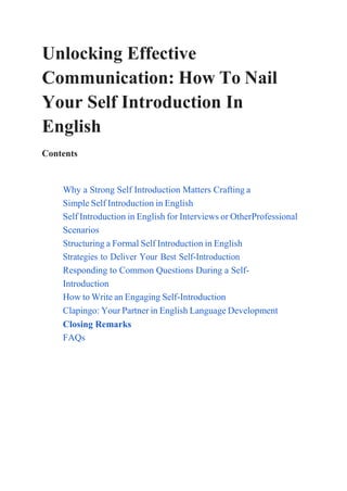 Unlocking Effective
Communication: How To Nail
Your Self Introduction In
English
Contents
Why a Strong Self Introduction Matters Crafting a
Simple Self Introduction in English
Self Introduction in English for Interviews or OtherProfessional
Scenarios
Structuring a Formal Self Introduction in English
Strategies to Deliver Your Best Self-Introduction
Responding to Common Questions During a Self-
Introduction
How to Write an Engaging Self-Introduction
Clapingo: Your Partner in English Language Development
Closing Remarks
FAQs
 