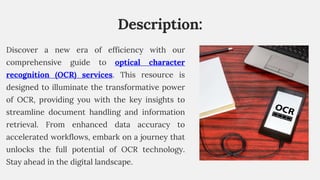 Description:
Discover a new era of efficiency with our
comprehensive guide to optical character
recognition (OCR) services. This resource is
designed to illuminate the transformative power
of OCR, providing you with the key insights to
streamline document handling and information
retrieval. From enhanced data accuracy to
accelerated workflows, embark on a journey that
unlocks the full potential of OCR technology.
Stay ahead in the digital landscape.
 