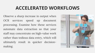 Observe a sharp increase in output when
OCR services speed up document
processing. Examine how these services
automate data extraction so that your
staff may concentrate on high-value work
rather than tedious data entry, which will
ultimately result in quicker decision-
making.
ACCELERATED WORKFLOWS
 