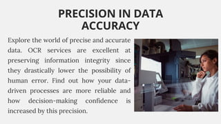 Explore the world of precise and accurate
data. OCR services are excellent at
preserving information integrity since
they drastically lower the possibility of
human error. Find out how your data-
driven processes are more reliable and
how decision-making confidence is
increased by this precision.
PRECISION IN DATA
ACCURACY
 