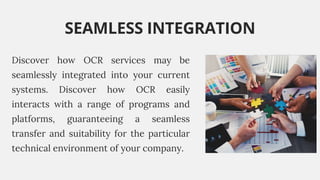 Discover how OCR services may be
seamlessly integrated into your current
systems. Discover how OCR easily
interacts with a range of programs and
platforms, guaranteeing a seamless
transfer and suitability for the particular
technical environment of your company.
SEAMLESS INTEGRATION
 