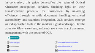 +20237499463
https://rdi-eg.ai/
info@rdi-eg.ai
https://www.facebook.com/rdiegypt
https://twitter.com/ai_rdi
systems-development-/?viewAsMember=true
In conclusion, this guide demystifies the realm of Optical
Character Recognition services, shedding light on their
transformative potential for businesses. By unlocking
efficiency through versatile document handling, enhanced
accessibility, and seamless integration, OCR services emerge
as indispensable tools in the modern digital landscape. Elevate
your workflow, save time, and embrace a new era of document
management with the power of OCR.
 