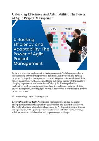 Unlocking Efficiency and Adaptability: The Power
of Agile Project Management
In the ever-evolving landscape of project management, Agile has emerged as a
transformative approach that prioritizes flexibility, collaboration, and iterative
progress. Agile project management represents a departure from traditional, linear
project management methodologies, offering a dynamic framework that adapts to
changing requirements and maximizes efficiency. In this comprehensive
exploration, we delve into the principles, benefits, and implementation of Agile
project management, shedding light on why it has become a cornerstone in modern
project execution.
Understanding Project Management
1. Core Principles of Agile: Agile project management is guided by a set of
principles that emphasize adaptability, collaboration, and customer satisfaction.
The Agile Manifesto, a foundational document for Agile practitioners, articulates
these principles, with a primary focus on individuals and interactions, working
solutions, customer collaboration, and responsiveness to change.
 