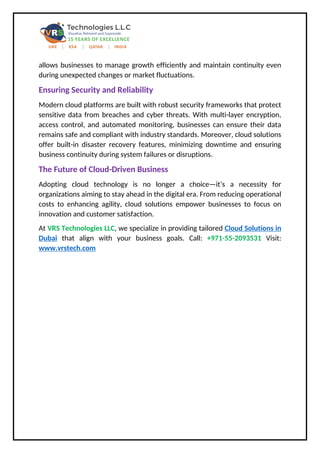 allows businesses to manage growth efficiently and maintain continuity even
during unexpected changes or market fluctuations.
Ensuring Security and Reliability
Modern cloud platforms are built with robust security frameworks that protect
sensitive data from breaches and cyber threats. With multi-layer encryption,
access control, and automated monitoring, businesses can ensure their data
remains safe and compliant with industry standards. Moreover, cloud solutions
offer built-in disaster recovery features, minimizing downtime and ensuring
business continuity during system failures or disruptions.
The Future of Cloud-Driven Business
Adopting cloud technology is no longer a choice—it’s a necessity for
organizations aiming to stay ahead in the digital era. From reducing operational
costs to enhancing agility, cloud solutions empower businesses to focus on
innovation and customer satisfaction.
At VRS Technologies LLC, we specialize in providing tailored Cloud Solutions in
Dubai that align with your business goals. Call: +971-55-2093531 Visit:
www.vrstech.com
 