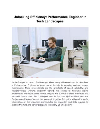 Unlocking Efficiency: Performance Engineer in
Tech Landscapes
In the fast-paced realm of technology, where every millisecond counts, the role of
a Performance Engineer emerges as a linchpin in ensuring optimal system
functionality. These professionals are the architects of speed, reliability, and
responsiveness, working diligently behind the scenes to fine-tune digital
experiences that leave users in awe. Beyond the surface of sleek interfaces and
seamless interactions lies a complex web of intricate optimizations, and the
Performance Engineer's expertise weaves it together. This guide will provide useful
information on the important prerequisites like education and skills required to
excel in this field and career prospects like salary. So let’s dive in!
 