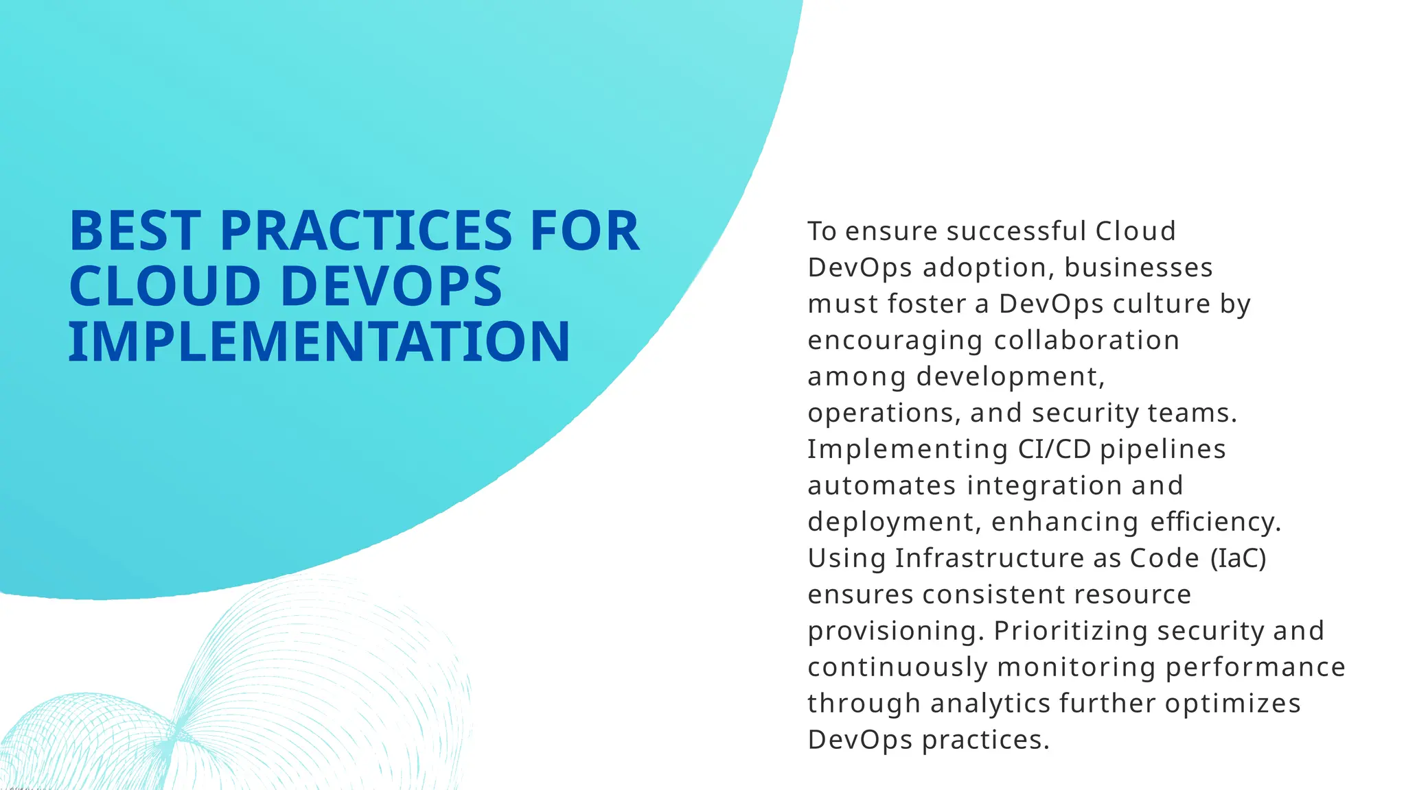 To ensure successful Cloud
DevOps adoption, businesses
must foster a DevOps culture by
encouraging collaboration
among development,
operations, and security teams.
Implementing CI/CD pipelines
automates integration and
deployment, enhancing efficiency.
Using Infrastructure as Code (IaC)
ensures consistent resource
provisioning. Prioritizing security and
continuously monitoring performance
through analytics further optimizes
DevOps practices.
BEST PRACTICES FOR
CLOUD DEVOPS
IMPLEMENTATION
 