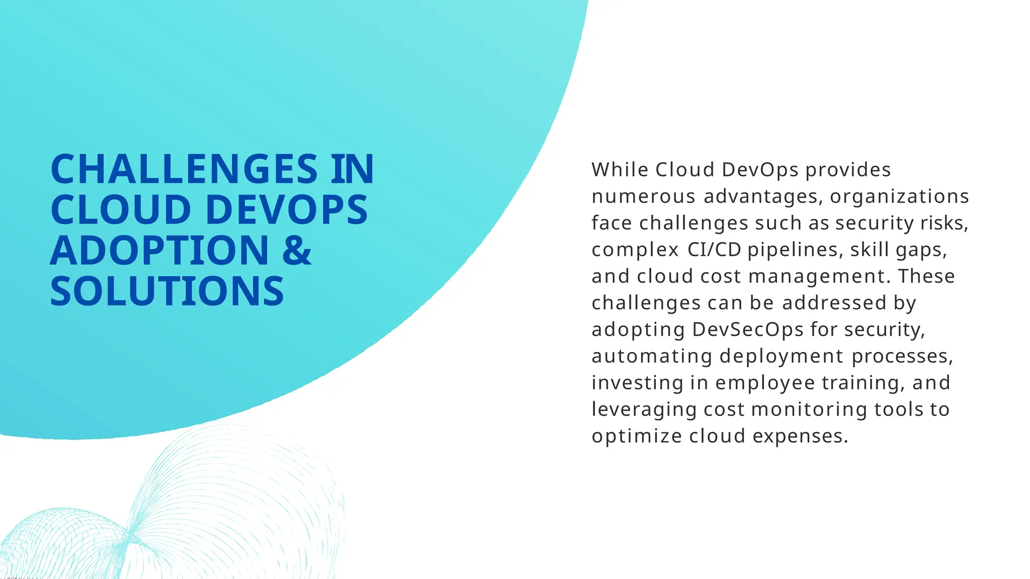 While Cloud DevOps provides
numerous advantages, organizations
face challenges such as security risks,
complex CI/CD pipelines, skill gaps,
and cloud cost management. These
challenges can be addressed by
adopting DevSecOps for security,
automating deployment processes,
investing in employee training, and
leveraging cost monitoring tools to
optimize cloud expenses.
CHALLENGES IN
CLOUD DEVOPS
ADOPTION &
SOLUTIONS
 