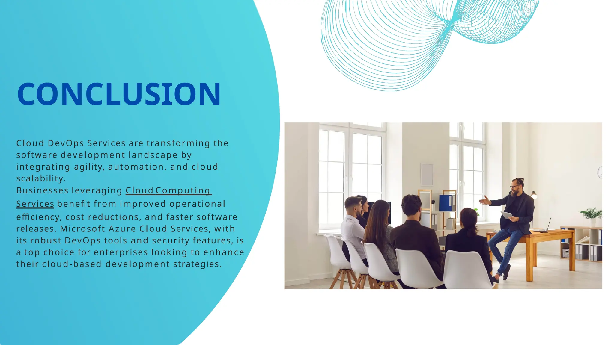 CONCLUSION
Cloud DevOps Services are transforming the
software development landscape by
integrating agility, automation, and cloud
scalability.
Businesses leveraging Cloud Computing
Services benefit from improved operational
efficiency, cost reductions, and faster software
releases. Microsoft Azure Cloud Services, with
its robust DevOps tools and security features, is
a top choice for enterprises looking to enhance
their cloud-based development strategies.
 
