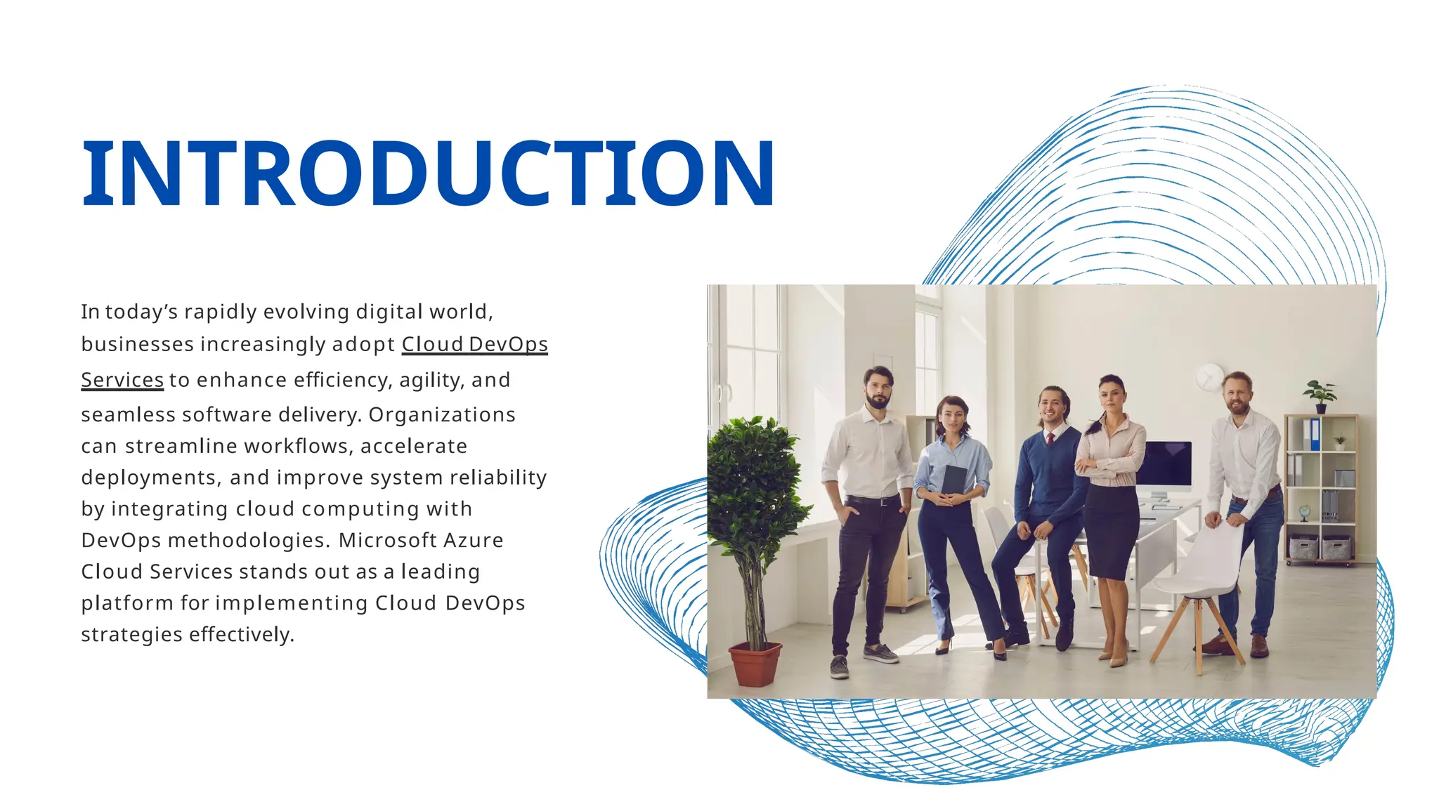 INTRODUCTION
In today’s rapidly evolving digital world,
businesses increasingly adopt Cloud DevOps
Services to enhance efficiency, agility, and
seamless software delivery. Organizations
can streamline workflows, accelerate
deployments, and improve system reliability
by integrating cloud computing with
DevOps methodologies. Microsoft Azure
Cloud Services stands out as a leading
platform for implementing Cloud DevOps
strategies effectively.
 
