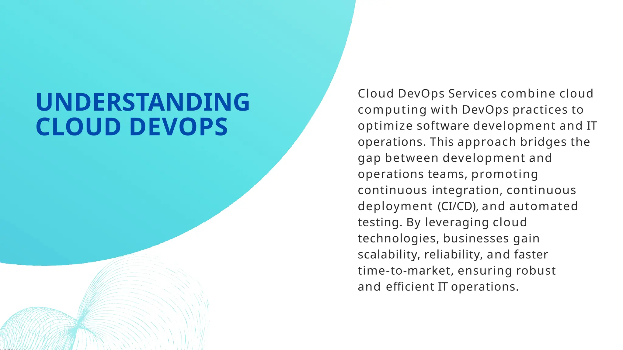 Cloud DevOps Services combine cloud
computing with DevOps practices to
optimize software development and IT
operations. This approach bridges the
gap between development and
operations teams, promoting
continuous integration, continuous
deployment (CI/CD), and automated
testing. By leveraging cloud
technologies, businesses gain
scalability, reliability, and faster
time-to-market, ensuring robust
and efficient IT operations.
UNDERSTANDING
CLOUD DEVOPS
 