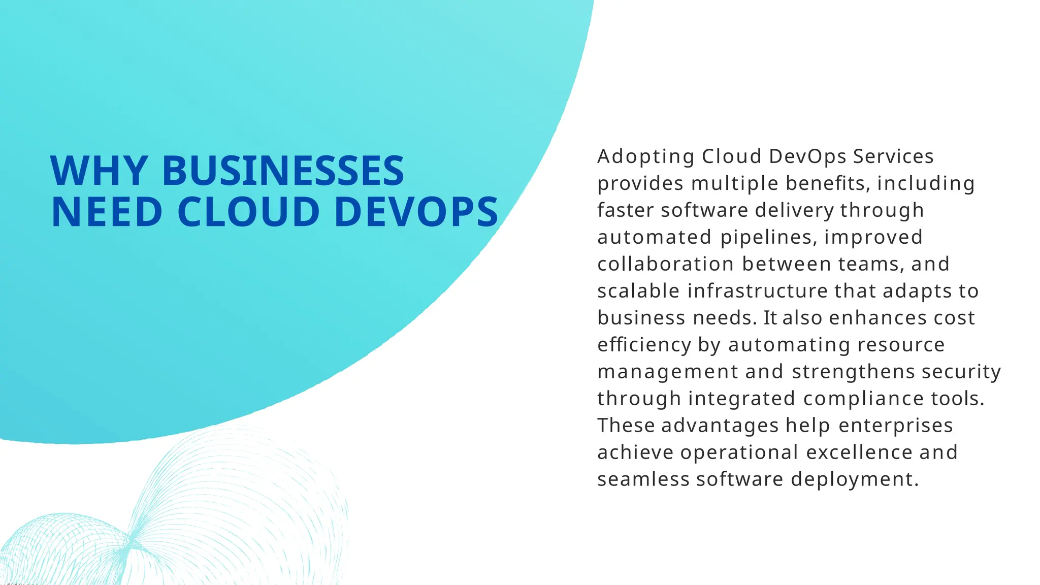 Adopting Cloud DevOps Services
provides multiple benefits, including
faster software delivery through
automated pipelines, improved
collaboration between teams, and
scalable infrastructure that adapts to
business needs. It also enhances cost
efficiency by automating resource
management and strengthens security
through integrated compliance tools.
These advantages help enterprises
achieve operational excellence and
seamless software deployment.
WHY BUSINESSES
NEED CLOUD DEVOPS
 