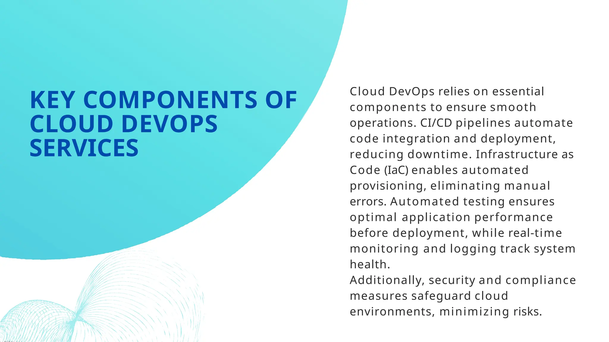 Cloud DevOps relies on essential
components to ensure smooth
operations. CI/CD pipelines automate
code integration and deployment,
reducing downtime. Infrastructure as
Code (IaC) enables automated
provisioning, eliminating manual
errors. Automated testing ensures
optimal application performance
before deployment, while real-time
monitoring and logging track system
health.
Additionally, security and compliance
measures safeguard cloud
environments, minimizing risks.
KEY COMPONENTS OF
CLOUD DEVOPS
SERVICES
 