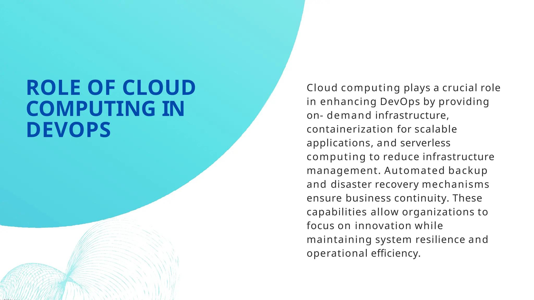 Cloud computing plays a crucial role
in enhancing DevOps by providing
on- demand infrastructure,
containerization for scalable
applications, and serverless
computing to reduce infrastructure
management. Automated backup
and disaster recovery mechanisms
ensure business continuity. These
capabilities allow organizations to
focus on innovation while
maintaining system resilience and
operational efficiency.
ROLE OF CLOUD
COMPUTING IN
DEVOPS
 