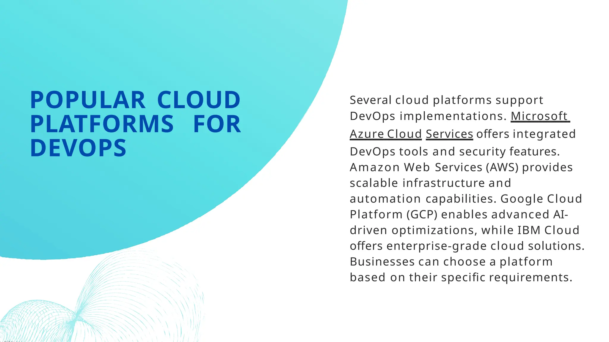 Several cloud platforms support
DevOps implementations. Microsoft
Azure Cloud Services offers integrated
DevOps tools and security features.
Amazon Web Services (AWS) provides
scalable infrastructure and
automation capabilities. Google Cloud
Platform (GCP) enables advanced AI-
driven optimizations, while IBM Cloud
offers enterprise-grade cloud solutions.
Businesses can choose a platform
based on their specific requirements.
POPULAR CLOUD
PLATFORMS FOR
DEVOPS
 
