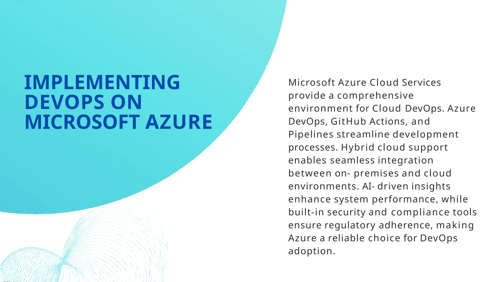 Microsoft Azure Cloud Services
provide a comprehensive
environment for Cloud DevOps. Azure
DevOps, GitHub Actions, and
Pipelines streamline development
processes. Hybrid cloud support
enables seamless integration
between on- premises and cloud
environments. AI- driven insights
enhance system performance, while
built-in security and compliance tools
ensure regulatory adherence, making
Azure a reliable choice for DevOps
adoption.
IMPLEMENTING
DEVOPS ON
MICROSOFT AZURE
 