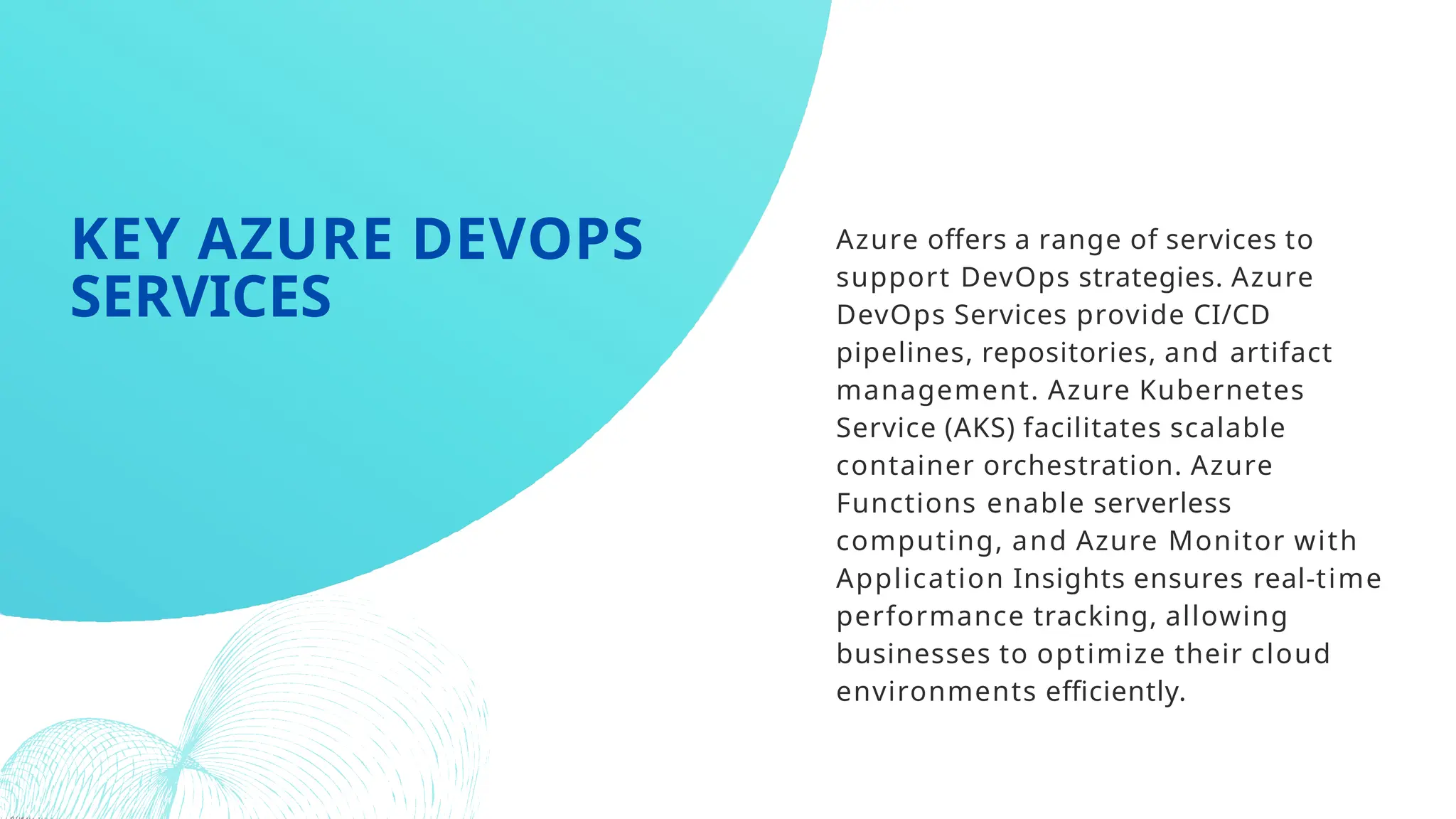 Azure offers a range of services to
support DevOps strategies. Azure
DevOps Services provide CI/CD
pipelines, repositories, and artifact
management. Azure Kubernetes
Service (AKS) facilitates scalable
container orchestration. Azure
Functions enable serverless
computing, and Azure Monitor with
Application Insights ensures real-time
performance tracking, allowing
businesses to optimize their cloud
environments efficiently.
KEY AZURE DEVOPS
SERVICES
 