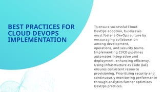 To ensure successful Cloud
DevOps adoption, businesses
must foster a DevOps culture by
encouraging collaboration
among development,
operations, and security teams.
Implementing CI/CD pipelines
automates integration and
deployment, enhancing efficiency.
Using Infrastructure as Code (IaC)
ensures consistent resource
provisioning. Prioritizing security and
continuously monitoring performance
through analytics further optimizes
DevOps practices.
BEST PRACTICES FOR
CLOUD DEVOPS
IMPLEMENTATION
 