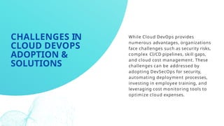 While Cloud DevOps provides
numerous advantages, organizations
face challenges such as security risks,
complex CI/CD pipelines, skill gaps,
and cloud cost management. These
challenges can be addressed by
adopting DevSecOps for security,
automating deployment processes,
investing in employee training, and
leveraging cost monitoring tools to
optimize cloud expenses.
CHALLENGES IN
CLOUD DEVOPS
ADOPTION &
SOLUTIONS
 